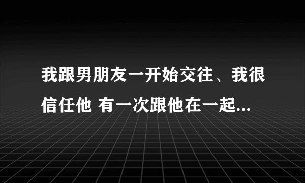 我跟男朋友一开始交往、我很信任他 有一次跟他在一起 他手机响我就好奇想看手机 他不让我看