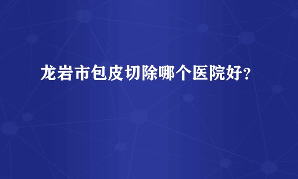 龙岩市包皮切除哪个医院好？