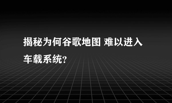 揭秘为何谷歌地图 难以进入车载系统?