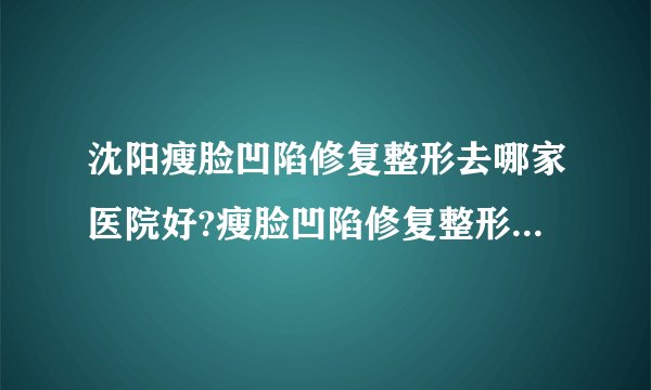 沈阳瘦脸凹陷修复整形去哪家医院好?瘦脸凹陷修复整形口碑排名榜单推荐!