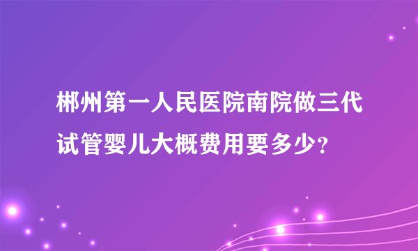 郴州第一人民医院南院做三代试管婴儿大概费用要多少？