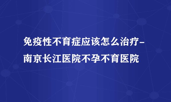 免疫性不育症应该怎么治疗-南京长江医院不孕不育医院