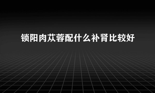 锁阳肉苁蓉配什么补肾比较好