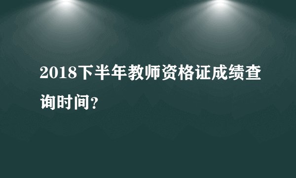 2018下半年教师资格证成绩查询时间?
