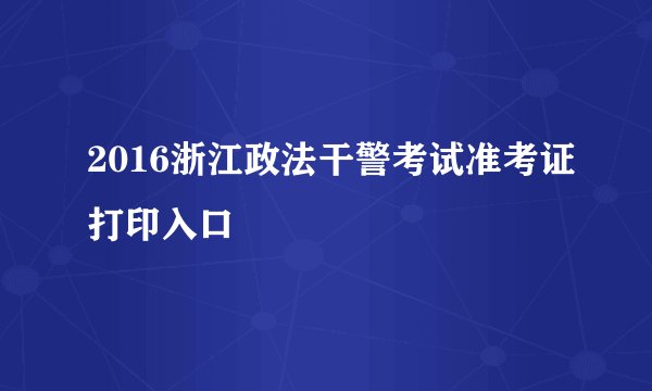 2016浙江政法干警考试准考证打印入口