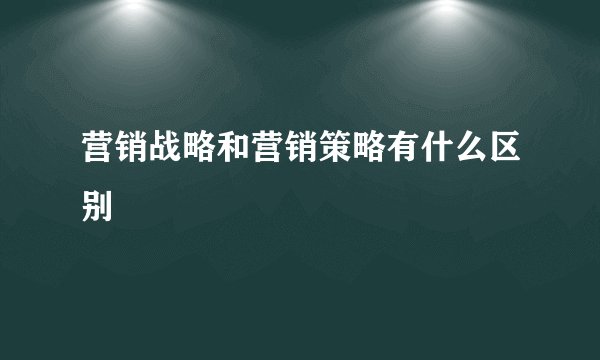 营销战略和营销策略有什么区别