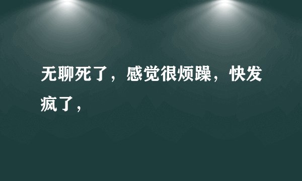 无聊死了，感觉很烦躁，快发疯了，