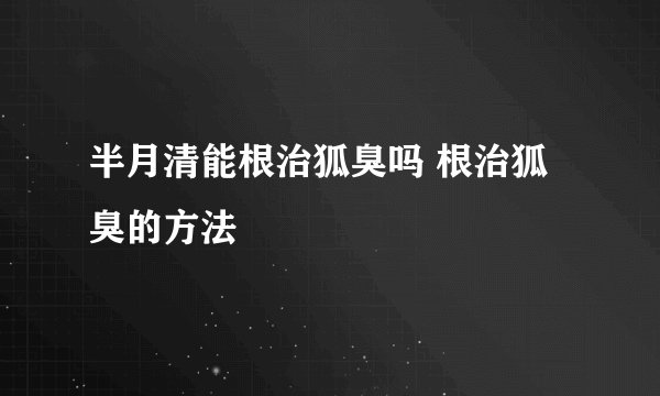 半月清能根治狐臭吗 根治狐臭的方法