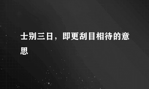 士别三日，即更刮目相待的意思