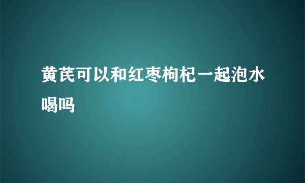 黄芪可以和红枣枸杞一起泡水喝吗