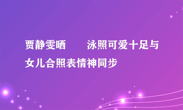 贾静雯晒咘咘泳照可爱十足与女儿合照表情神同步