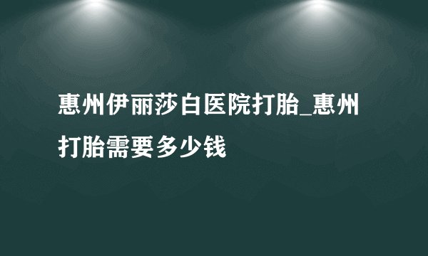 惠州伊丽莎白医院打胎_惠州打胎需要多少钱
