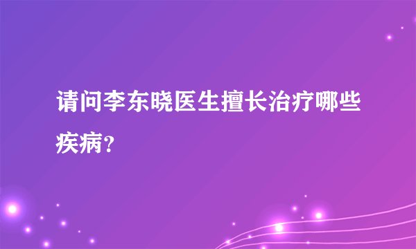 请问李东晓医生擅长治疗哪些疾病？