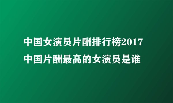 中国女演员片酬排行榜2017 中国片酬最高的女演员是谁