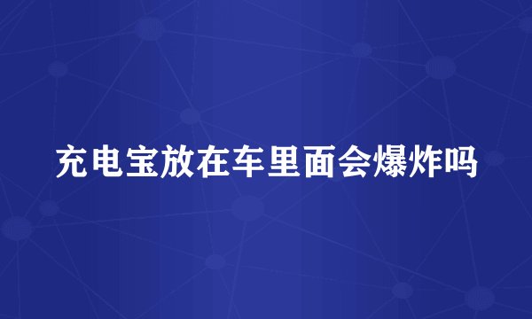 充电宝放在车里面会爆炸吗