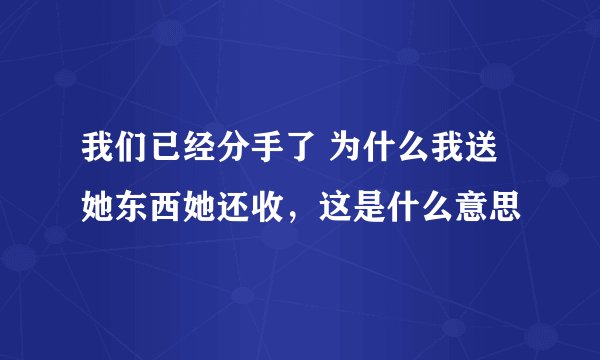 我们已经分手了 为什么我送她东西她还收，这是什么意思