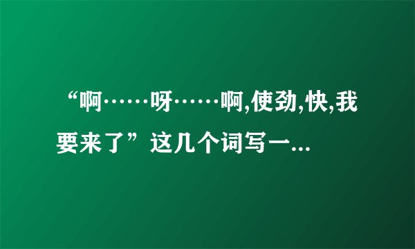 “啊……呀……啊,使劲,快,我要来了”这几个词写一段话,明天交