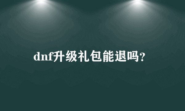 dnf升级礼包能退吗？