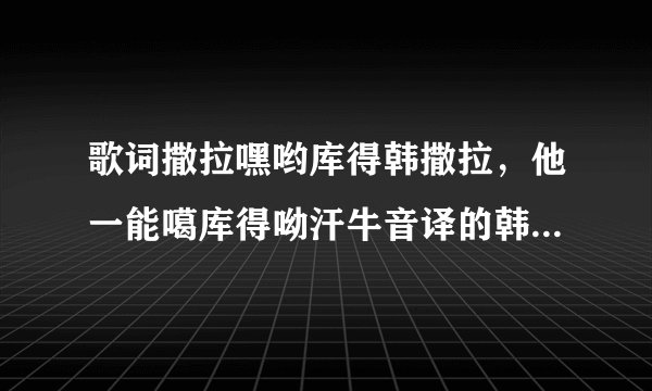 歌词撒拉嘿哟库得韩撒拉，他一能噶库得呦汗牛音译的韩文歌叫什么？