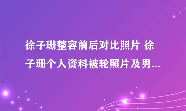 徐子珊整容前后对比照片 徐子珊个人资料被轮照片及男友老公是谁