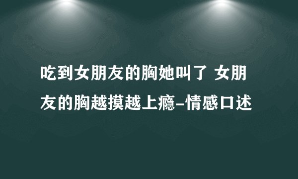 吃到女朋友的胸她叫了 女朋友的胸越摸越上瘾-情感口述