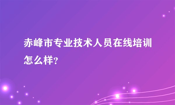 赤峰市专业技术人员在线培训怎么样？