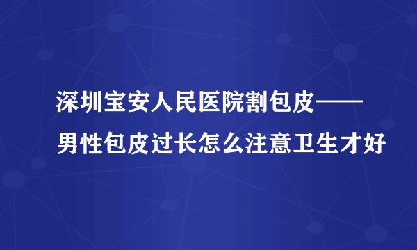 深圳宝安人民医院割包皮——男性包皮过长怎么注意卫生才好