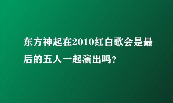 东方神起在2010红白歌会是最后的五人一起演出吗？