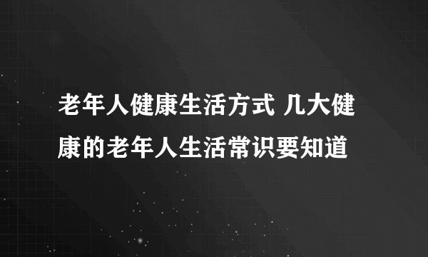 老年人健康生活方式 几大健康的老年人生活常识要知道