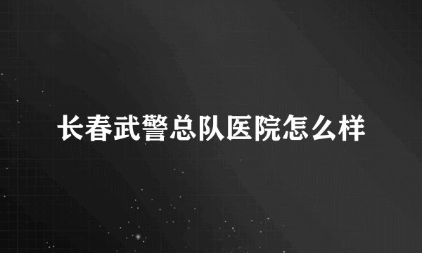 长春武警总队医院怎么样