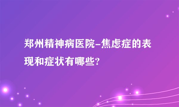 郑州精神病医院-焦虑症的表现和症状有哪些?