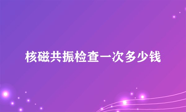 核磁共振检查一次多少钱