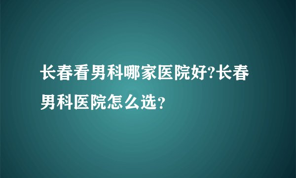长春看男科哪家医院好?长春男科医院怎么选？