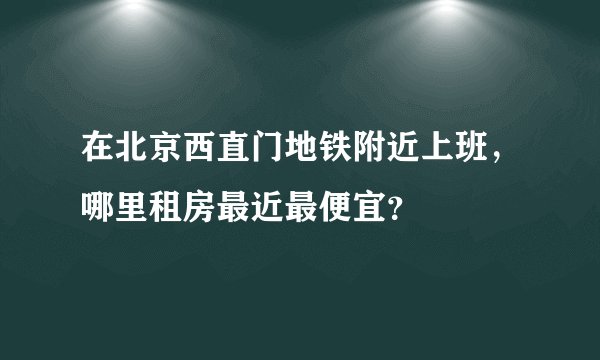 在北京西直门地铁附近上班，哪里租房最近最便宜？