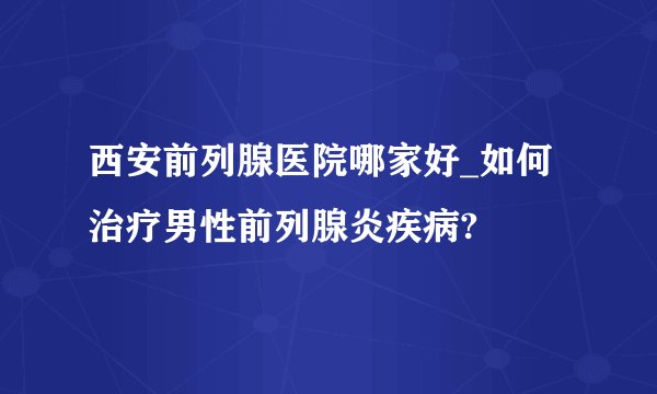 西安前列腺医院哪家好_如何治疗男性前列腺炎疾病?