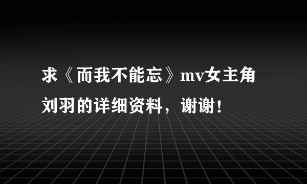 求《而我不能忘》mv女主角刘羽的详细资料，谢谢！