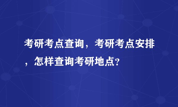 考研考点查询，考研考点安排，怎样查询考研地点？