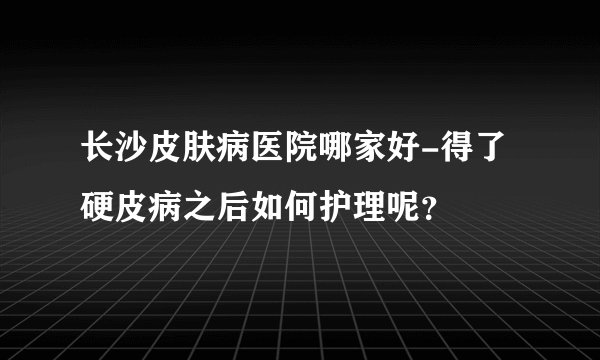 长沙皮肤病医院哪家好-得了硬皮病之后如何护理呢？