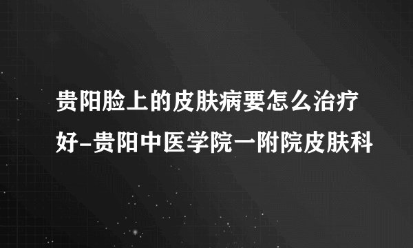 贵阳脸上的皮肤病要怎么治疗好-贵阳中医学院一附院皮肤科