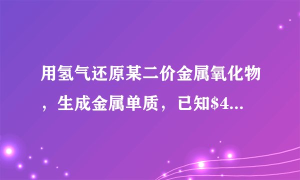 用氢气还原某二价金属氧化物，生成金属单质，已知$4.0g$该金属氧化物被还原时，需要消耗$0.1g$氢气，则该金属的摩尔质量是＿＿＿＿＿＿，该金属是＿＿＿＿＿＿.