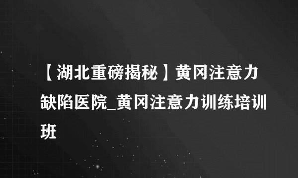 【湖北重磅揭秘】黄冈注意力缺陷医院_黄冈注意力训练培训班