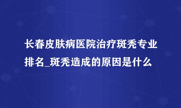 长春皮肤病医院治疗斑秃专业排名_斑秃造成的原因是什么