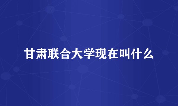 甘肃联合大学现在叫什么