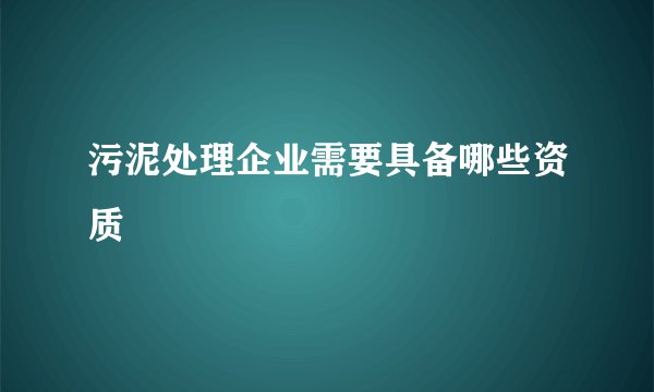 污泥处理企业需要具备哪些资质