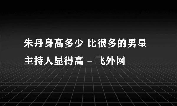 朱丹身高多少 比很多的男星主持人显得高 - 飞外网