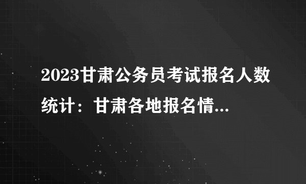 2023甘肃公务员考试报名人数统计：甘肃各地报名情况一览表【截至27日16时】