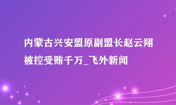 内蒙古兴安盟原副盟长赵云翔被控受贿千万_飞外新闻