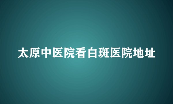 太原中医院看白斑医院地址