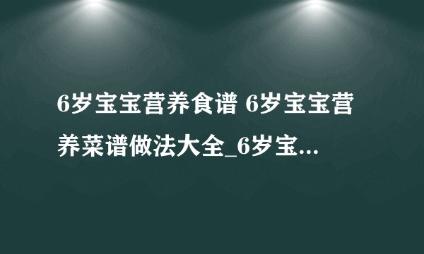 6岁宝宝营养食谱 6岁宝宝营养菜谱做法大全_6岁宝宝营养食谱有哪些