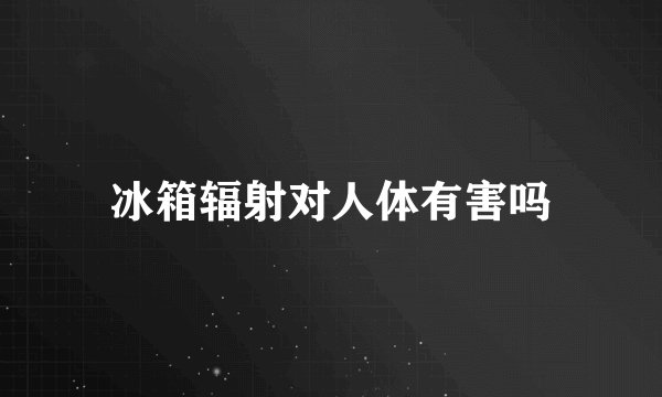 冰箱辐射对人体有害吗